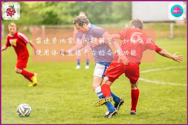 雷速资讯常见问题解答：如何高效使用体育直播平台的各项功能