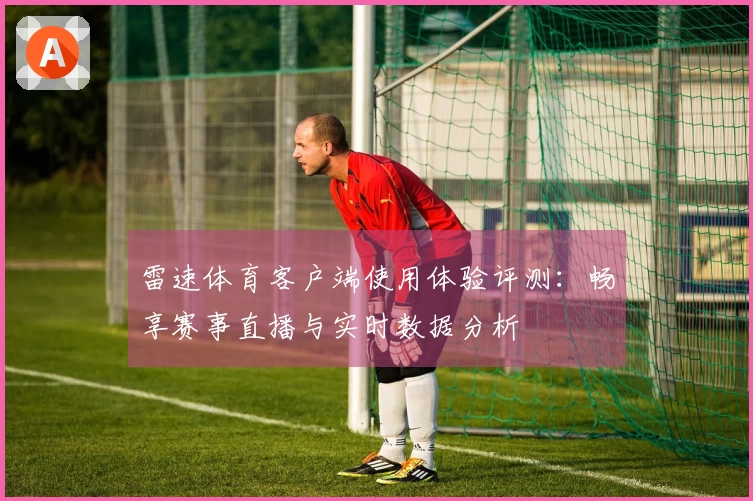 雷速体育客户端使用体验评测：畅享赛事直播与实时数据分析